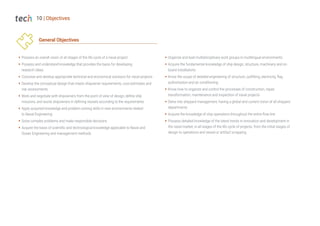 10 | Objectives
General Objectives
Š Possess an overall vision of all stages of the life cycle of a naval project
Š Possess and understand knowledge that provides the basis for developing
research ideas
Š Conceive and develop appropriate technical and economical solutions for naval projects
Š Develop the conceptual design that meets shipowner requirements, cost estimates and
risk assessments
Š Work and negotiate with shipowners from the point of view of design, define ship
missions, and assist shipowners in defining vessels according to the requirements
Š Apply acquired knowledge and problem-solving skills in new environments related
to Naval Engineering
Š Solve complex problems and make responsible decisions
Š Acquire the basis of scientific and technological knowledge applicable to Naval and
Ocean Engineering and management methods
Š Organize and lead multidisciplinary work groups in multilingual environments
Š Acquire the fundamental knowledge of ship design, structure, machinery and on
board installations
Š Know the scope of detailed engineering of structure, outfitting, electricity, flag
authorization and air conditioning
Š Know how to organize and control the processes of construction, repair,
transformation, maintenance and inspection of naval projects
Š Delve into shipyard management, having a global and current vision of all shipyard
departments
Š Acquire the knowledge of ship operations throughout the entire flow line
Š Possess detailed knowledge of the latest trends in innovation and development in
the naval market, in all stages of the life cycle of projects, from the initial stages of
design to operations and vessel or artifact scrapping
 
