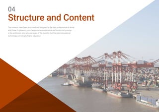 Structure and Content
04
The contents have been structured and designed by the best professionals in Naval
and Ocean Engineering, who have extensive experience and recognized prestige
in the profession, and who are aware of the benefits that the latest educational
technology can bring to higher education.   
 