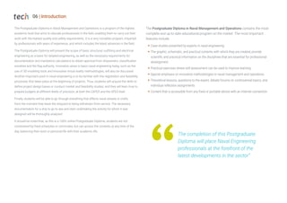 06 | Introduction
The Postgraduate Diploma in Naval Management and Operations is a program of the highest
academic level that aims to educate professionals in the field, enabling them to carry out their
work with the highest quality and safety requirements. It is a very complete program, imparted
by professionals with years of experience, and which includes the latest advances in the field.
The Postgraduate Diploma will present the scope of basic structural, outfitting and electrical
engineering as a basis for detailed engineering, as well as the necessary requirements for
documentation and mandatory calculations to obtain approval from shipowners, classification
societies and the flag authority. Innovation areas in basic naval engineering today, such as the
use of 3D modeling tools and innovative virtual reality methodologies, will also be discussed.
Another important point in naval engineering is to be familiar with the negotiation and feasibility
processes that takes place at the beginning of projects. Thus, students will acquire the skills to
define project design bases or conduct market and feasibility studies; and they will learn how to
prepare budgets at different levels of precision, at both the CAPEX and the OPEX level.
Finally, students will be able to go through everything that affects naval vessels or crafts
from the moment they leave the shipyard to being withdrawn from service. The necessary
documentation for a ship to go to sea and start undertaking the activity for which it was
designed will be thoroughly analyzed.
It should be noted that, as this is a 100% online Postgraduate Diploma, students are not
constrained by fixed schedules or commutes, but can access the contents at any time of the
day, balancing their work or personal life with their academic life.
The Postgraduate Diploma in Naval Management and Operations contains the most
complete and up-to-date educational program on the market. The most important
features include:
Š Case studies presented by experts in naval engineering
Š The graphic, schematic, and practical contents with which they are created, provide
scientific and practical information on the disciplines that are essential for professional
development
Š Practical exercises where self assessment can be used to improve learning
Š Special emphasis on innovative methodologies in naval management and operations
Š Theoretical lessons, questions to the expert, debate forums on controversial topics, and
individual reflection assignments
Š Content that is accessible from any fixed or portable device with an Internet connection
The completion of this Postgraduate
Diploma will place Naval Engineering
professionals at the forefront of the
latest developments in the sector”
 