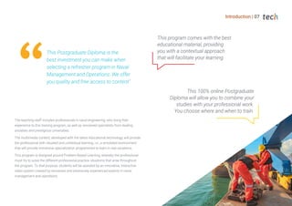 Introduction | 07
This Postgraduate Diploma is the
best investment you can make when
selecting a refresher program in Naval
Management and Operations. We offer
you quality and free access to content"
The teaching staff includes professionals in naval engineering, who bring their
experience to this training program, as well as renowned specialists from leading
societies and prestigious universities.
The multimedia content, developed with the latest educational technology, will provide
the professional with situated and contextual learning, i.e., a simulated environment
that will provide immersive specialization programmed to learn in real situations.
This program is designed around Problem-Based Learning, whereby the professional
must try to solve the different professional practice situations that arise throughout
the program. To that purpose, students will be assisted by an innovative, interactive
video system created by renowned and extensively experienced experts in naval
management and operations.
This 100% online Postgraduate
Diploma will allow you to combine your
studies with your professional work.
You choose where and when to train.
This program comes with the best
educational material, providing
you with a contextual approach
that will facilitate your learning.
 