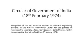 Circular of Government of India
(18th February 1974)
Recognition of the Post Graduate Diploma in Industrial Engineering
awarded by the National Productivity Council for the purpose of
recruitment to superior posts and services under Central Government in
the appropriate field with effect from 6th January 1973 .
 
