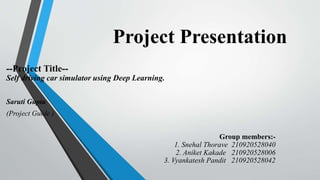 Project Presentation
--Project Title--
Self driving car simulator using Deep Learning.
Saruti Gupta
(Project Guide )
Group members:-
1. Snehal Thorave 210920528040
2. Aniket Kakade 210920528006
3. Vyankatesh Pandit 210920528042
 