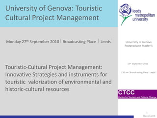 University of Genova: Touristic Cultural Project Management Monday 27th September 2010  Broadcasting Place   Leeds  University of Genova Postgraduate Master’s Touristic-Cultural Project Management: Innovative Strategies and instruments for touristicvalorization of environmental and historic-cultural resources                27th September 2010 11.30 am Broadcasting Place Leeds            Marco Camilli 1 