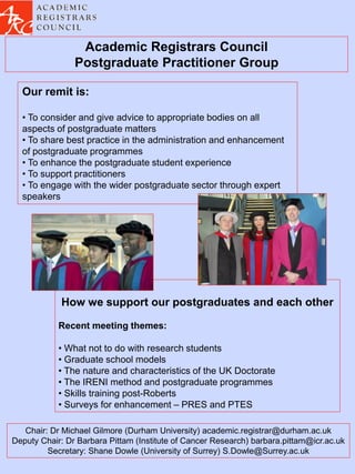 Academic Registrars Council
                Postgraduate Practitioner Group

  Our remit is:

  • To consider and give advice to appropriate bodies on all
  aspects of postgraduate matters
  • To share best practice in the administration and enhancement
  of postgraduate programmes
  • To enhance the postgraduate student experience
  • To support practitioners
  • To engage with the wider postgraduate sector through expert
  speakers




            How we support our postgraduates and each other

            Recent meeting themes:

            • What not to do with research students
            • Graduate school models
            • The nature and characteristics of the UK Doctorate
            • The IRENI method and postgraduate programmes
            • Skills training post-Roberts
            • Surveys for enhancement – PRES and PTES

   Chair: Dr Michael Gilmore (Durham University) academic.registrar@durham.ac.uk
Deputy Chair: Dr Barbara Pittam (Institute of Cancer Research) barbara.pittam@icr.ac.uk
         Secretary: Shane Dowle (University of Surrey) S.Dowle@Surrey.ac.uk
 