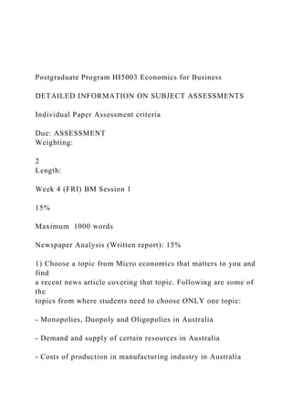 Postgraduate Program HI5003 Economics for Business
DETAILED INFORMATION ON SUBJECT ASSESSMENTS
Individual Paper Assessment criteria
Due: ASSESSMENT
Weighting:
2
Length:
Week 4 (FRI) BM Session 1
15%
Maximum 1000 words
Newspaper Analysis (Written report): 15%
1) Choose a topic from Micro economics that matters to you and
find
a recent news article covering that topic. Following are some of
the
topics from where students need to choose ONLY one topic:
- Monopolies, Duopoly and Oligopolies in Australia
- Demand and supply of certain resources in Australia
- Costs of production in manufacturing industry in Australia
 