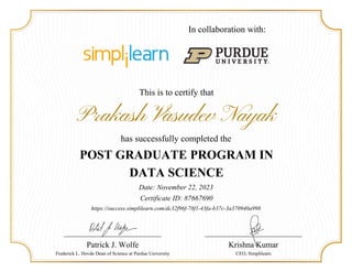 This is to certify that
Prakash Vasudev Nayak
has successfully completed the
POST GRADUATE PROGRAM IN
DATA SCIENCE
Date: November 22, 2023
Certificate ID: 87667690
Patrick J. Wolfe
Frederick L. Hovde Dean of Science at Purdue University
https://success.simplilearn.com/dc32f96f-78f1-43fa-b37c-3a370940a998
Krishna Kumar
CEO, Simplilearn
In collaboration with:
 