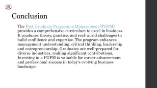 Conclusion
The Post Graduate Program in Management (PGPM)
provides a comprehensive curriculum to excel in business.
It combines theory, practice, and real-world challenges to
build confidence and expertise. The program enhances
management understanding, critical thinking, leadership,
and entrepreneurship. Graduates are well-prepared for
diverse industries, making significant contributions.
Investing in a PGPM is valuable for career advancement
and professional success in today's evolving business
landscape.
 