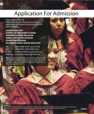 1/2013
Disclaimer:
Universiti Putra Malaysia has made every effort to ensure the accuracy of the information contained in this brochure at the time of
publication. The University reserves the right to alter any information without prior notice should the need arise.
 