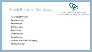 Saudi Board in Dentistry
• Paediatric Dentistry
• Prosthodontics
• Endodontics
• Orthodontics
• Restorative
• Oral medicine
• Periodontics
• Oral and Maxillofacial Surgery
• Family Dentistry
 