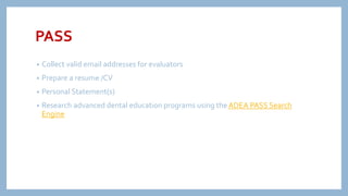 PASS
• Collect valid email addresses for evaluators
• Prepare a resume /CV
• Personal Statement(s)
• Research advanced dental education programs using the ADEA PASS Search
Engine
 