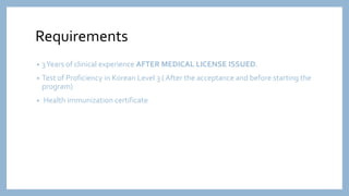 Requirements
• 3Years of clinical experience AFTER MEDICAL LICENSE ISSUED.
• Test of Proficiency in Korean Level 3 ( After the acceptance and before starting the
program)
• Health immunization certificate
 