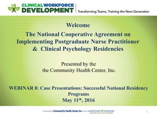 1
Welcome
The National Cooperative Agreement on
Implementing Postgraduate Nurse Practitioner
& Clinical Psychology Residencies
Presented by the
the Community Health Center, Inc.
WEBINAR 8: Case Presentations: Successful National Residency
Programs
May 11th, 2016
 