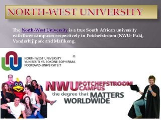 The North-West University is a true South African university
with three campuses respectively in Potchefstroom (NWU- Puk),
Vanderbijlpark and Mafikeng.

 