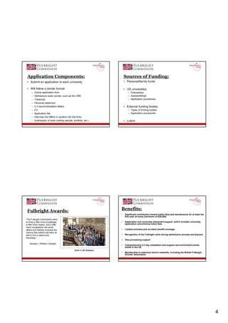 Application Components:                                                  Sources of Funding:
 • Submit an application to each university                               • Personal/family funds

 • Will follow a similar format:                                          • US universities
      –   Online application form                                            – Fellowships
      –   Admissions exam scores, such as the GRE                            – Assistantships
      –   Transcript                                                         – Application procedures
      –   Personal statement
      –   2-3 recommendation letters                                      • External funding bodies
      –   CV                                                                 – Types of funding bodies
      –   Application fee                                                    – Application procedures
      –   Interview (for MBA) or audition (for the Arts)
      –   Submission of work (writing sample, portfolio, etc.)            • Loans




 Fulbright Awards:                                                    Benefits:
                                                                      •   Significant contribution toward tuition fees and maintenance for at least the
                                                                          first year of study (minimum of $25,000)
“The Fulbright Commission aims
to bring a little more knowledge,                                     •   Application and university placement support, which includes university
a little more reason, and a little                                        application and entrance exam fees
more compassion into world
affairs and thereby increase the                                      •   Limited sickness and accident benefit coverage
chance that nations will learn at
last to live in peace and                                             •   Recognition of the Fulbright name during admissions process and beyond
friendship.”
                                                                      •   Visa processing support
  - Senator J William Fulbright
                                                                      •   Comprehensive 2-3 day orientation and support and enrichment events
                                                                          whilst in the US
                                                2010-11 UK Scholars
                                                                      •   Membership to extensive alumni networks, including the British Fulbright
                                                                          Scholar Association




                                                                                                                                                          4
 