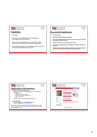 Eligibility:                                                                   Successful Applicants:
• UK citizen                                                                       •   Are well-rounded

                                                                                   •   Have demonstrated academic achievement
• Minimum 2:1 undergraduate honours degree (or
  equivalent) from any university                                                  •   Have shown leadership skills and initiative and have been active inside the
                                                                                       classroom/lab as well as outside

• May not hold US citizenship, be a dual citizen, hold a                           •   Possess a curiosity for the US and American culture
  green card, or reside in the US at time of application
                                                                                   •   Serve as good ambassadors for the Fulbright Commission and for the UK
                                                                                       in the US
• Some preference given to candidates who have not had
  extensive recent experience in the US                                            •   Indicate a clear reason for selecting universities and a desire to give back
                                                                                       to the UK and the Fulbright Commission upon returning home




Application Information:
•    All categories (except Harvard MBA Award):
      – Application available online at www.fulbright.co.uk from 1 February 2011
      – Components:
           • Application form
           • Personal and Research statements
           • Transcript / confirmation of degree results
           • Copy of UK Passport
           • CV
      – Deadline: 31 May 2011 for study commencing in 2012-13


•    Harvard MBA Award:
      – Application available online at www.fulbright.co.uk now
      – Deadline: 15 April 2011 (for study from 2011-12)

For application questions please contact the Awards Programme via email:
programmes@fulbright.co.uk or live MSN chat on Tuesdays and Thursdays
afternoons between 2-4pm                                                                                         www.fulbright.co.uk




                                                                                                                                                                      5
 