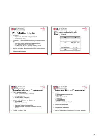 FYI – Approximate Grade
FYI - Selection Criteria:                                                       Conversions:
•   Academics
     – Degree results - Minimum 2:2 undergraduate results
                                                                                                        UK                         US
     – Admissions exam results
                                                                                                First Class Honours             A (4.00)
•   ‘Academic fit’ – As discussed in ‘choosing’ slide, compelling reasons
    for:
                                                                                                        2:1              A-/B+ (3.33 – 3.67)
     – pursuing that particular degree programme at that institution
     – how it will help you achieve your future goals
                                                                                                        2:2                     B (3.00)
     – For UK students - why you’re interested in studying in the US
                                                                                               Third Class Honours              C+ (2.30)
•   Relevant preparation - Work/research experience and/or coursework
                                                                                                       Pass                     C (2.00)
•   Extracurricular involvement




Choosing a Degree Programme:                                                Choosing a Degree Programme:
•   Type of degree programme:
                                                                            •   Location
     –   Master’s: Academic/research vs. professional
                                                                                 –   Centres of excellence for certain fields
     –   Doctoral
                                                                                 –   Cost of living
     –   Joint degree programme
                                                                                 –   Urban, suburban or rural
     –   Non-degree seeking student status
                                                                                 –   Campus size
                                                                                 –   Cultural differences
•   Suitability of the department - the ‘academic fit’:                          –   Weather and climate
     –   Faculty expertise                                                       –   Proximity to public transport / airports
     –   Electives and concentrations
     –   Size and atmosphere
                                                                            •   Extracurricular opportunities
     –   Relationships between students and faculty
     –   Additional opportunities for research, teaching and conference
         attendance                                                         •   Competitiveness of admission

•   Prestige - the slippery slope                                           •   Costs and availability of university funding – prioritise if necessary




                                                                                                                                                         7
 