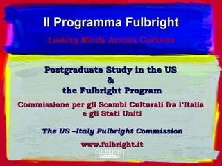 Postgraduate Study in the USPostgraduate Study in the US
&&
the Fulbright Programthe Fulbright Program
Commissione per gli Scambi Culturali fra l’ItaliaCommissione per gli Scambi Culturali fra l’Italia
e gli Statie gli Stati UnitiUniti
The US –Italy Fulbright CommissionThe US –Italy Fulbright Commission
www.fulbright.itwww.fulbright.it
Il Programma FulbrightIl Programma Fulbright
Linking Minds Across Cultures
 