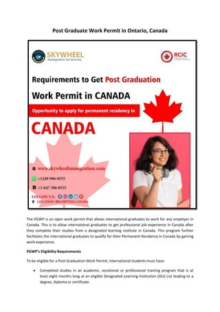 Post Graduate Work Permit in Ontario, Canada
The PGWP is an open work permit that allows international graduates to work for any employer in
Canada. This is to allow international graduates to get professional job experience in Canada after
they complete their studies from a designated learning institute in Canada. This program further
facilitates the international graduates to qualify for their Permanent Residency in Canada by gaining
work experience.
PGWP’s Eligibility Requirements
To be eligible for a Post-Graduation Work Permit, international students must have:
 Completed studies in an academic, vocational or professional training program that is at
least eight months long at an eligible Designated Learning Institution (DLI) List leading to a
degree, diploma or certificate.
 