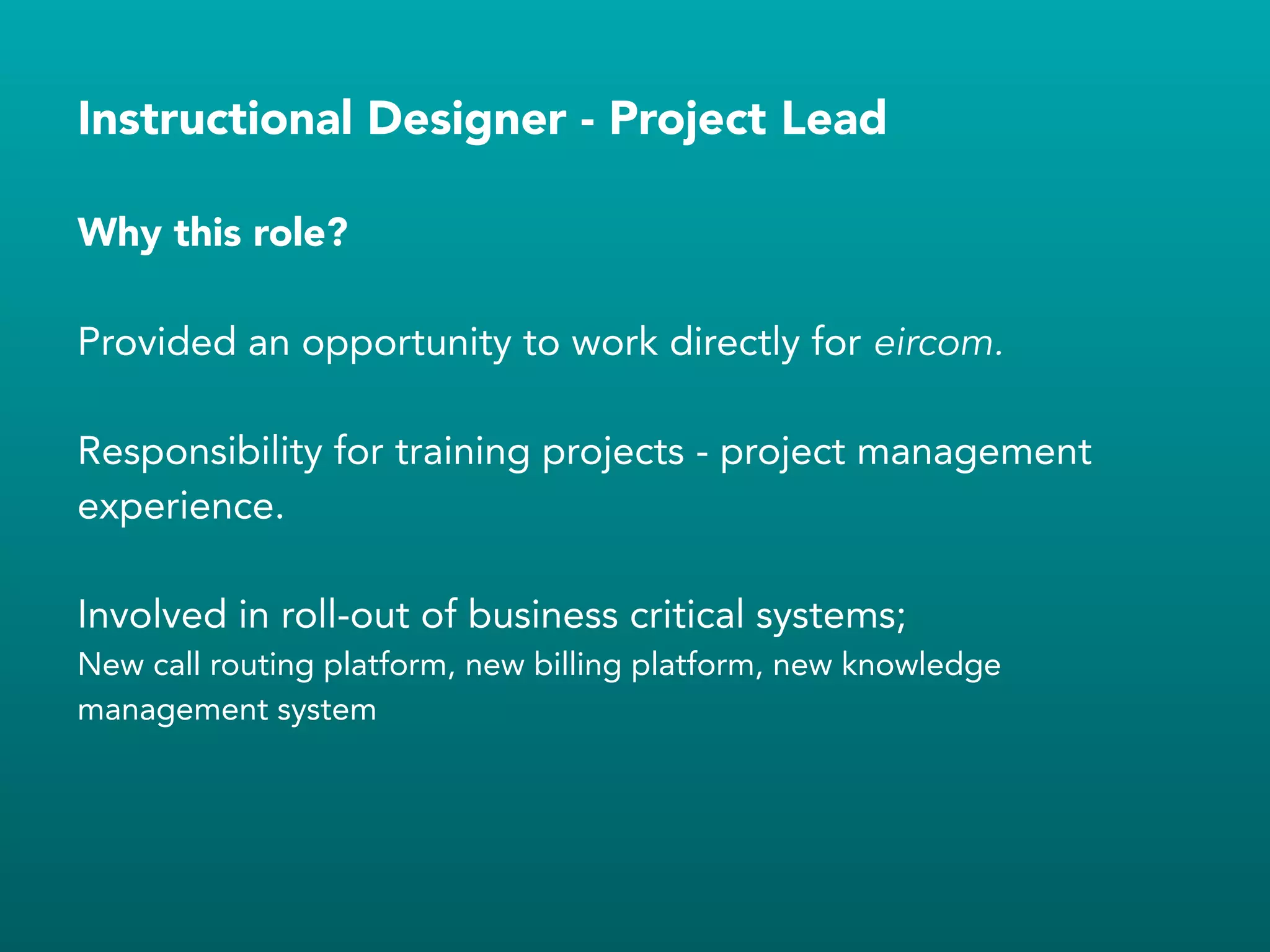 Instructional Designer - Project Lead
Provided an opportunity to work directly for eircom.
!
Responsibility for training projects - project management
experience.
!
Involved in roll-out of business critical systems;
New call routing platform, new billing platform, new knowledge
management system
!
Why this role?
 