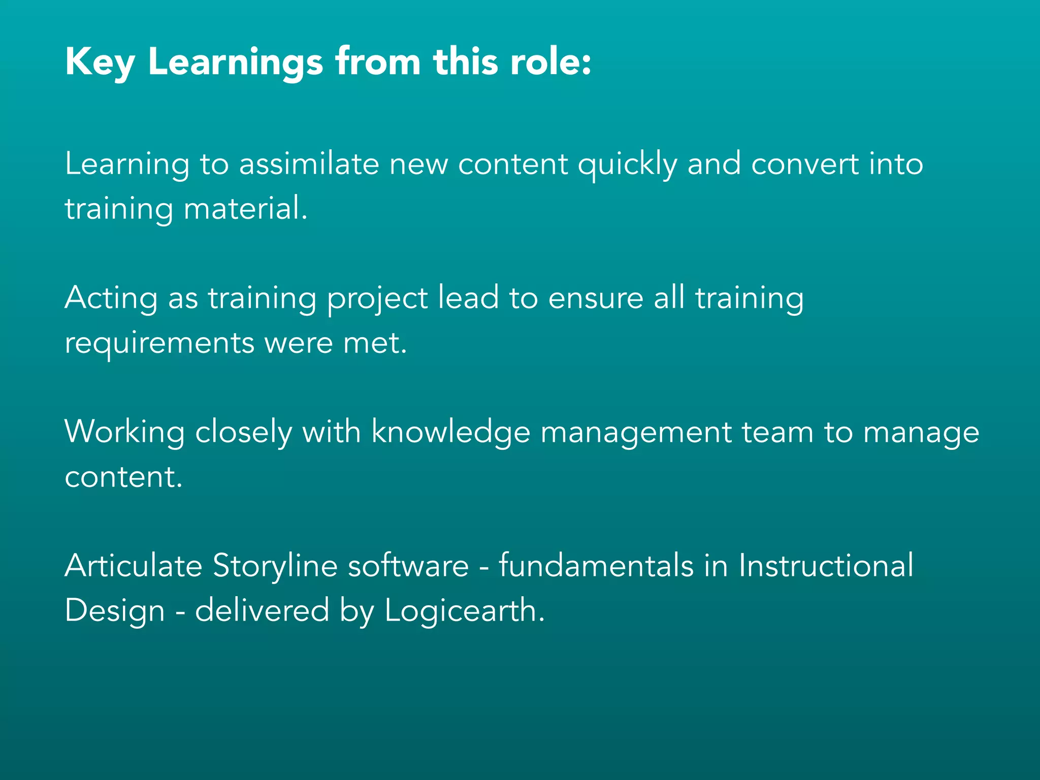 Key Learnings from this role:
!
Learning to assimilate new content quickly and convert into
training material.
!
Acting as training project lead to ensure all training
requirements were met.
!
Working closely with knowledge management team to manage
content.
!
Articulate Storyline software - fundamentals in Instructional
Design - delivered by Logicearth.
!
!
!
 