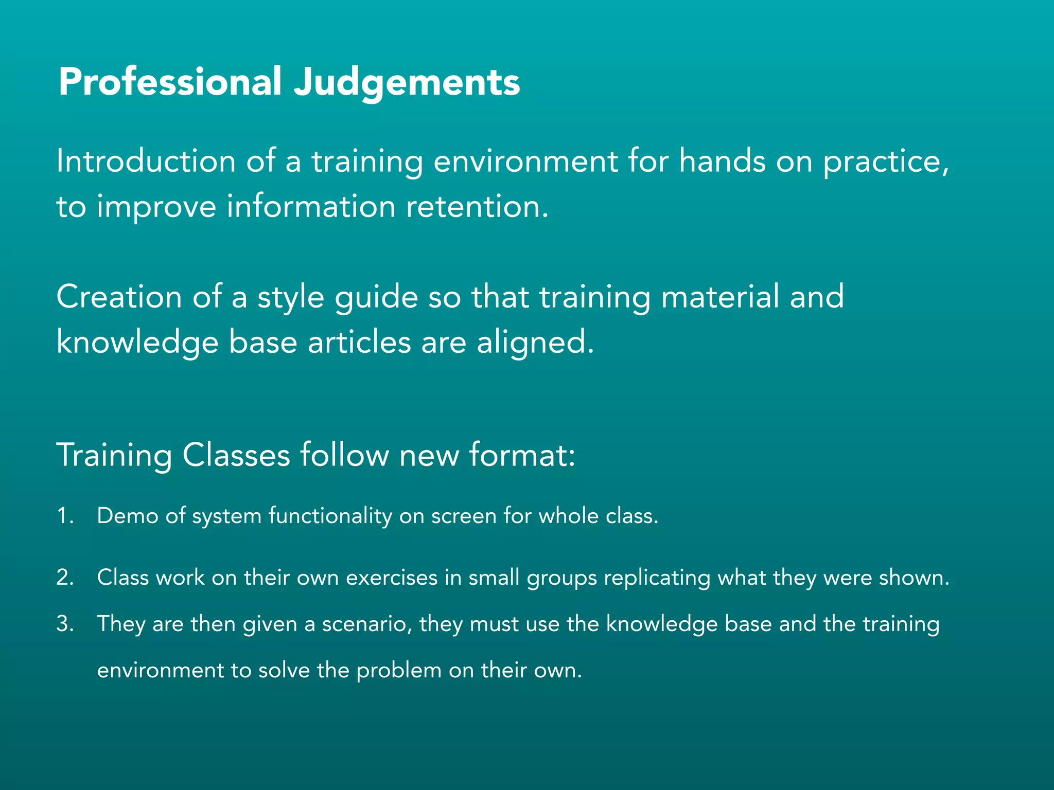 Professional Judgements
Introduction of a training environment for hands on practice,
to improve information retention.
!
Creation of a style guide so that training material and
knowledge base articles are aligned.
!
Training Classes follow new format:
1. Demo of system functionality on screen for whole class.
2. Class work on their own exercises in small groups replicating what they were shown.
3. They are then given a scenario, they must use the knowledge base and the training
environment to solve the problem on their own.
!
!
 