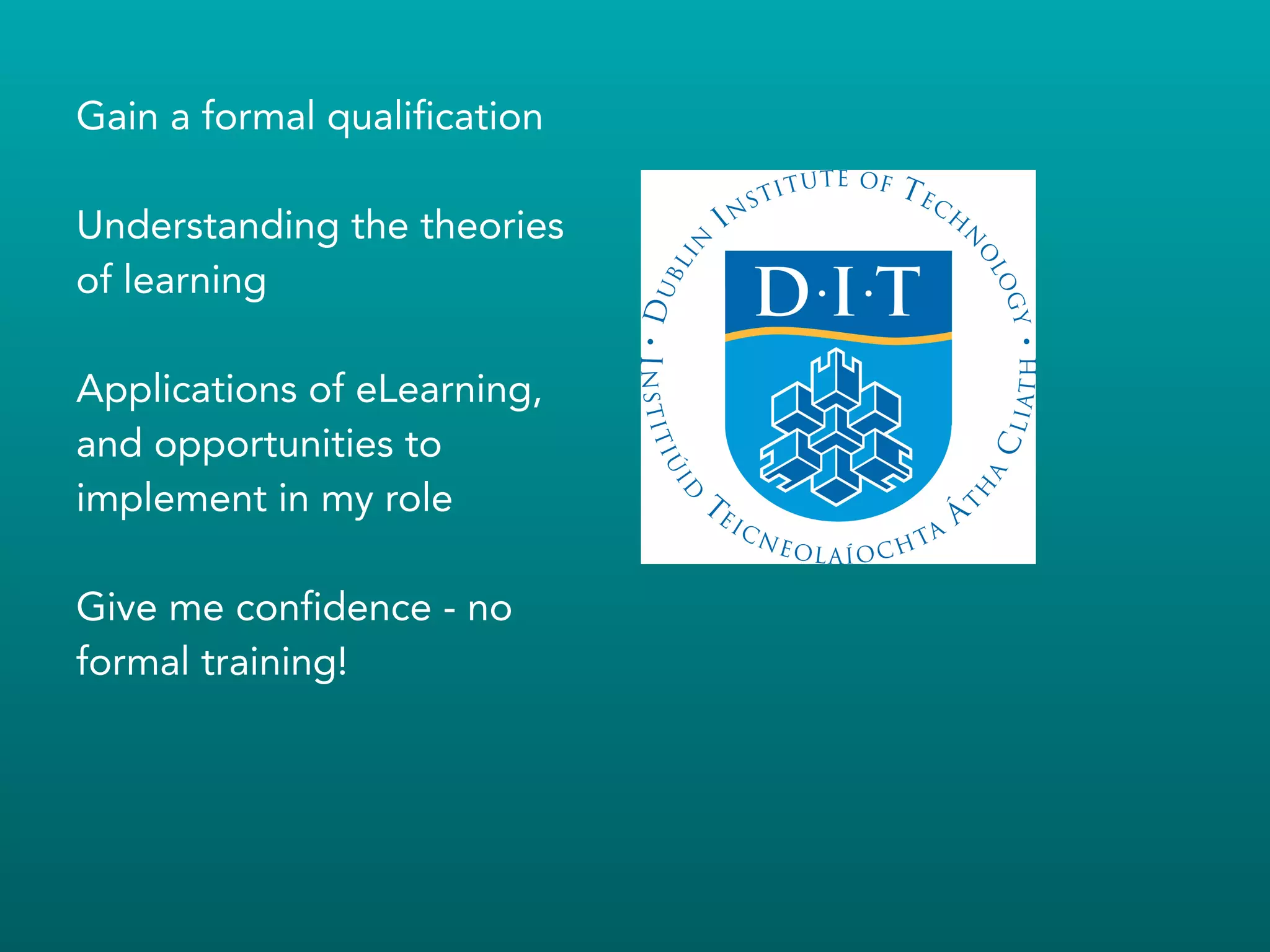 Gain a formal qualification
!
Understanding the theories
of learning
!
Applications of eLearning,
and opportunities to
implement in my role
!
Give me confidence - no
formal training!
!
 