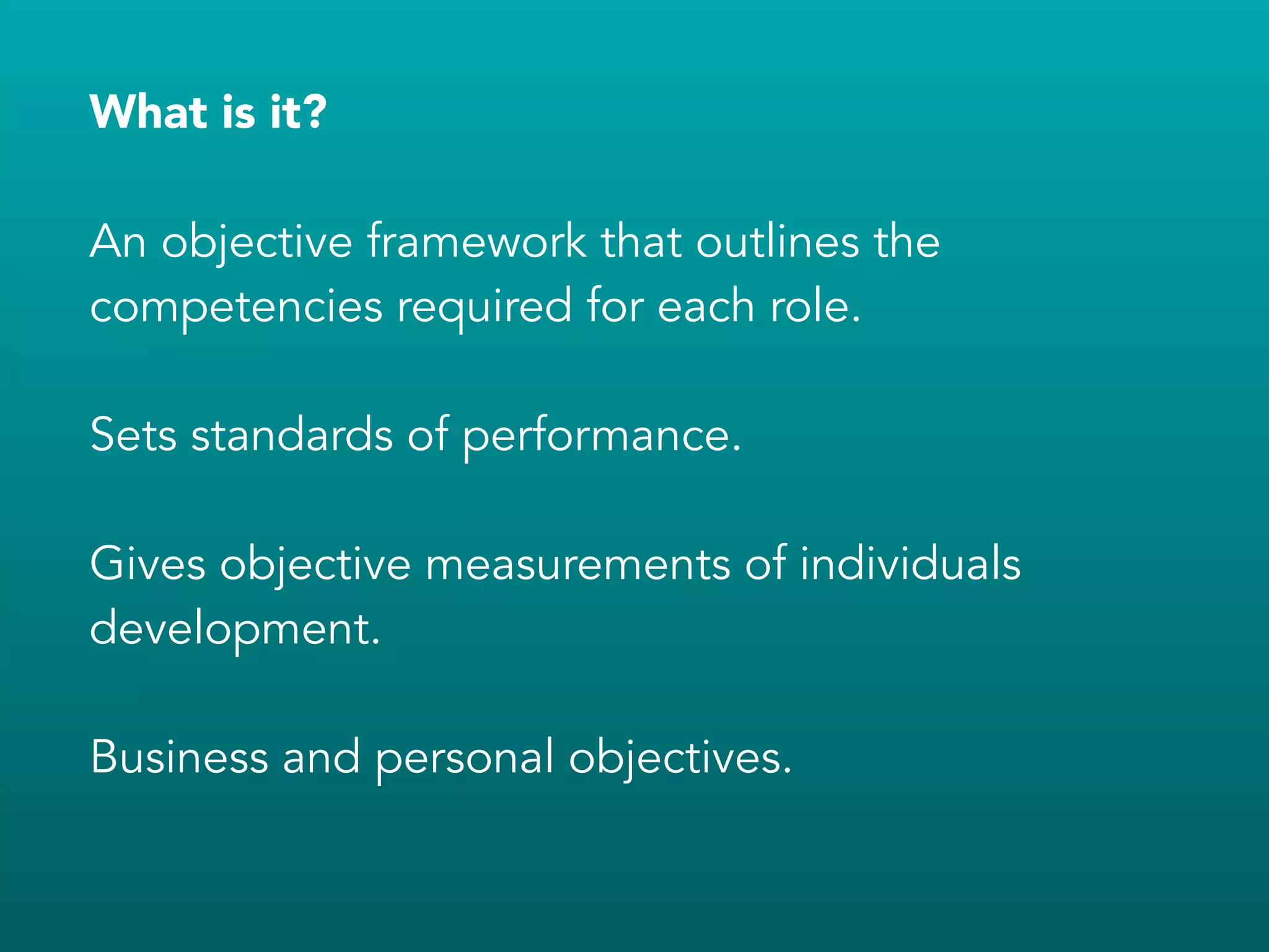 What is it?
!
An objective framework that outlines the
competencies required for each role.
!
Sets standards of performance.
!
Gives objective measurements of individuals
development.
!
Business and personal objectives.
 