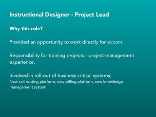 Instructional Designer - Project Lead
Provided an opportunity to work directly for eircom.
!
Responsibility for training projects - project management
experience.
!
Involved in roll-out of business critical systems;
New call routing platform, new billing platform, new knowledge
management system
!
Why this role?
 