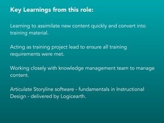 Key Learnings from this role:
!
Learning to assimilate new content quickly and convert into
training material.
!
Acting as training project lead to ensure all training
requirements were met.
!
Working closely with knowledge management team to manage
content.
!
Articulate Storyline software - fundamentals in Instructional
Design - delivered by Logicearth.
!
!
!
 