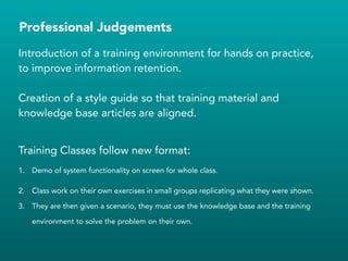 Professional Judgements
Introduction of a training environment for hands on practice,
to improve information retention.
!
Creation of a style guide so that training material and
knowledge base articles are aligned.
!
Training Classes follow new format:
1. Demo of system functionality on screen for whole class.
2. Class work on their own exercises in small groups replicating what they were shown.
3. They are then given a scenario, they must use the knowledge base and the training
environment to solve the problem on their own.
!
!
 
