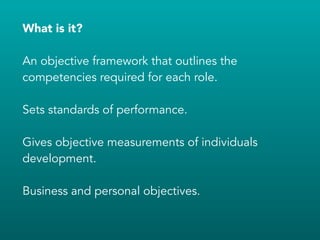 What is it?
!
An objective framework that outlines the
competencies required for each role.
!
Sets standards of performance.
!
Gives objective measurements of individuals
development.
!
Business and personal objectives.
 