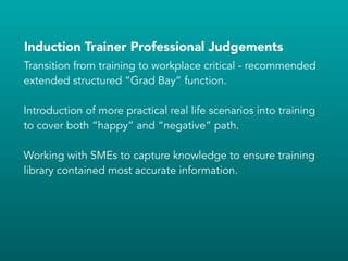Induction Trainer Professional Judgements
Transition from training to workplace critical - recommended
extended structured “Grad Bay” function.
!
Introduction of more practical real life scenarios into training
to cover both “happy” and “negative” path.
!
Working with SMEs to capture knowledge to ensure training
library contained most accurate information.
 