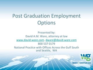 Post Graduation Employment
Options
Presented by:
David A.M. Ware, attorney at law
www.david-ware.com. dware@david-ware.com
800 537 0179
National Practice with Offices Across the Gulf South
and Seattle, WA
 