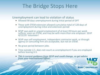 The Bridge Stops Here
Unemployment can lead to violation of status
• Allowed 90 days unemployment during initial period of OPT
• Those with STEM extension allowed cumulative total of 120 days of
unemployment during initial and extension period
• SEVP says paid or unpaid employment of at least 20 hours per week
suffices, even on STEM, and may be with more than one employer. SEVP
4/23/10. Volunteer!
• SEVP says self-employment, independent contractor work, or through
agency or consulting firm are acceptable, but not on STEM.
• No grace period between jobs.
• Time outside U.S. does not count as unemployment if you are employed
before leaving U.S.
• This is current guidance from SEVP and could change, so get advice
from your International Office!
 