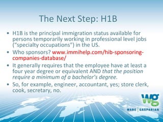 The Next Step: H1B
• H1B is the principal immigration status available for
persons temporarily working in professional level jobs
(“specialty occupations”) in the US.
• Who sponsors? www.immihelp.com/hib-sponsoring-
companies-database/
• It generally requires that the employee have at least a
four year degree or equivalent AND that the position
require a minimum of a bachelor’s degree.
• So, for example, engineer, accountant, yes; store clerk,
cook, secretary, no.
 