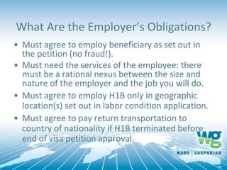 What Are the Employer’s Obligations?
• Must agree to employ beneficiary as set out in
the petition (no fraud!).
• Must need the services of the employee: there
must be a rational nexus between the size and
nature of the employer and the job you will do.
• Must agree to employ H1B only in geographic
location(s) set out in labor condition application.
• Must agree to pay return transportation to
country of nationality if H1B terminated before
end of visa petition approval.
 