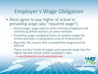 Employer’s Wage Obligation
• Must agree to pay higher of actual or
prevailing wage (aka “required wage”).
– Actual wage: wage paid to other similarly employed and
similarly qualified workers at same worksite.
– Prevailing wage: weighted mean or median wages for
similar positions in geographic area of employment.
– Basically, this means that a competitive wage must be
offered.
– There are four levels of wages and separate wage data for
higher ed and certain other employers. See:
• www.flcdatacenter.com/oeswizardstart.aspx
 