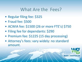 What Are the Fees?
• Regular filing fee: $325
• Fraud fee: $500
• ACWIA fee: $1500 (26 or more FTE’s) $750
• Filing fee for dependants: $290
• Premium fee: $1225 (15 day processing)
• Attorney’s fees: vary widely: no standard
amount.
 