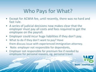 Who Pays for What?
• Except for ACWIA fee, until recently, there was no hard and
fast rule.
• A series of judicial decisions now makes clear that the
employer must pay all costs and fees required to get the
employee on the payroll.
• Employer could incur huge liabilities if they don’t pay.
• What to do if they don’t want to pay? Have
them discuss issue with experienced immigration attorney.
• Note: employer not responsible for dependants,
• Employer not responsible for premium fee if needed by
employee for personal reasons, eg, personal travel.
 