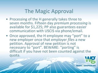 The Magic Approval
• Processing of the H generally takes three to
seven months. Fifteen day premium processing is
available for $1,225; PP also guarantees easier
communication with USCIS via phone/email.
• Once approved, the H employee may “port” to a
new employer once that employer files a new
petition. Approval of new petition is not
necessary to “port”. BEWARE: “porting” is
difficult if you have not been counted against the
quota.
 