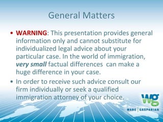 General Matters
• WARNING: This presentation provides general
information only and cannot substitute for
individualized legal advice about your
particular case. In the world of immigration,
very small factual differences can make a
huge difference in your case.
• In order to receive such advice consult our
firm individually or seek a qualified
immigration attorney of your choice.
 