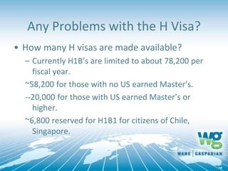 Any Problems with the H Visa?
• How many H visas are made available?
– Currently H1B’s are limited to about 78,200 per
fiscal year.
~58,200 for those with no US earned Master’s.
--20,000 for those with US earned Master’s or
higher.
~6,800 reserved for H1B1 for citizens of Chile,
Singapore.
 