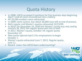 Quota History
• In 2008, USCIS accepted H petitions for five business days beginning
April 1 and all cases received put into a lottery.
• All 78,200 numbers were exhausted.
• In 2009: same system, but about 20,000 visas left at end of process.
• Both regular and Master’s quotas exhausted 12/21/09.
• In 2010: On December 24, 2010 the Master’s quota was met and by
January 26, 2011 the regular quota was met as well.
• In 2011: Master’s quota, October 19; regular quota
November 22.
• New quota opened April 2 for employment to begin
October 1.
• Master’s quota exhausted June 7, 2012. Regular quota,
June 11.
• Recent news: Has USCIS been undercounting?
 