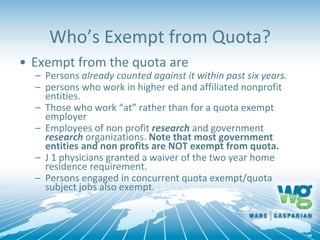 Who’s Exempt from Quota?
• Exempt from the quota are
– Persons already counted against it within past six years.
– persons who work in higher ed and affiliated nonprofit
entities.
– Those who work “at” rather than for a quota exempt
employer
– Employees of non profit research and government
research organizations. Note that most government
entities and non profits are NOT exempt from quota.
– J 1 physicians granted a waiver of the two year home
residence requirement.
– Persons engaged in concurrent quota exempt/quota
subject jobs also exempt.
 