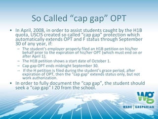 So Called “cap gap” OPT
• In April, 2008, in order to assist students caught by the H1B
quota, USCIS created so called “cap gap” protection which
automatically extends OPT and F status through September
30 of any year, if:
– The student’s employer properly filed an H1B petition on his/her
behalf prior to the expiration of his/her OPT (which must end on or
after April 1);
– The H1B petition shows a start date of October 1.
– Cap gap OPT ends midnight September 30.
-- If the H petition is filed during the student’s grace period, after
expiration of OPT, then the “cap gap” extends status only, but not
work authorization.
• In order to fully document the “cap gap”, the student should
seek a “cap gap” I 20 from the school.
 