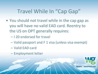 Travel While In “Cap Gap”
• You should not travel while in the cap gap as
you will have no valid EAD card. Reentry to
the US on OPT generally requires:
– I 20 endorsed for travel
– Valid passport and F 1 visa (unless visa exempt)
– Valid EAD card
– Employment letter
 