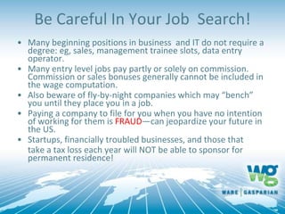 Be Careful In Your Job Search!
• Many beginning positions in business and IT do not require a
degree: eg, sales, management trainee slots, data entry
operator.
• Many entry level jobs pay partly or solely on commission.
Commission or sales bonuses generally cannot be included in
the wage computation.
• Also beware of fly-by-night companies which may “bench”
you until they place you in a job.
• Paying a company to file for you when you have no intention
of working for them is FRAUD—can jeopardize your future in
the US.
• Startups, financially troubled businesses, and those that
take a tax loss each year will NOT be able to sponsor for
permanent residence!
 