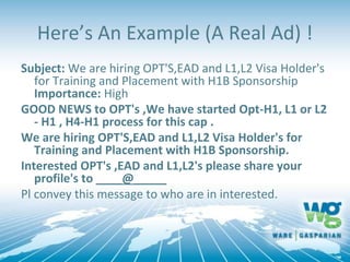 Here’s An Example (A Real Ad) !
Subject: We are hiring OPT'S,EAD and L1,L2 Visa Holder's
for Training and Placement with H1B Sponsorship
Importance: High
GOOD NEWS to OPT's ,We have started Opt-H1, L1 or L2
- H1 , H4-H1 process for this cap .
We are hiring OPT'S,EAD and L1,L2 Visa Holder's for
Training and Placement with H1B Sponsorship.
Interested OPT's ,EAD and L1,L2's please share your
profile's to ____@_____
Pl convey this message to who are in interested.
 