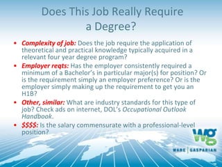 Does This Job Really Require
a Degree?
• Complexity of job: Does the job require the application of
theoretical and practical knowledge typically acquired in a
relevant four year degree program?
• Employer reqts: Has the employer consistently required a
minimum of a Bachelor’s in particular major(s) for position? Or
is the requirement simply an employer preference? Or is the
employer simply making up the requirement to get you an
H1B?
• Other, similar: What are industry standards for this type of
job? Check ads on internet, DOL’s Occupational Outlook
Handbook.
• $$$$: Is the salary commensurate with a professional-level
position?
 