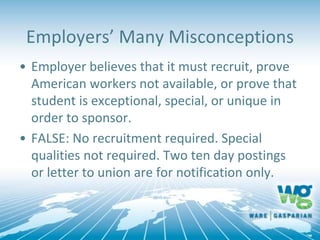 Employers’ Many Misconceptions
• Employer believes that it must recruit, prove
American workers not available, or prove that
student is exceptional, special, or unique in
order to sponsor.
• FALSE: No recruitment required. Special
qualities not required. Two ten day postings
or letter to union are for notification only.
 